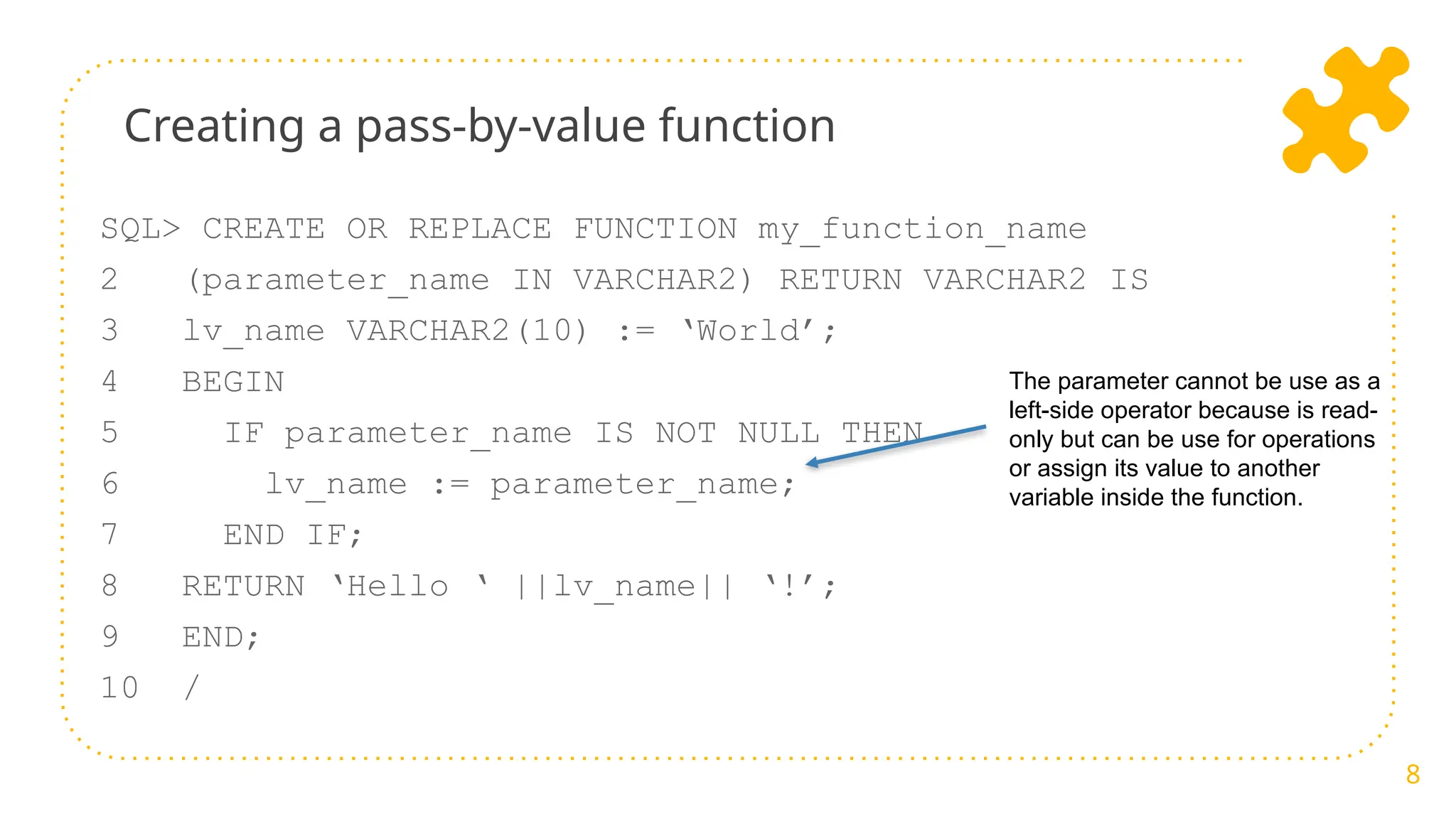 Creating a pass-by-value function
8
SQL> CREATE OR REPLACE FUNCTION my_function_name
2 (parameter_name IN VARCHAR2) RETURN VARCHAR2 IS
3 lv_name VARCHAR2(10) := ‘World’;
4 BEGIN
5 IF parameter_name IS NOT NULL THEN
6 lv_name := parameter_name;
7 END IF;
8 RETURN ‘Hello ‘ ||lv_name|| ‘!’;
9 END;
10 /
The parameter cannot be use as a
left-side operator because is read-
only but can be use for operations
or assign its value to another
variable inside the function.
 