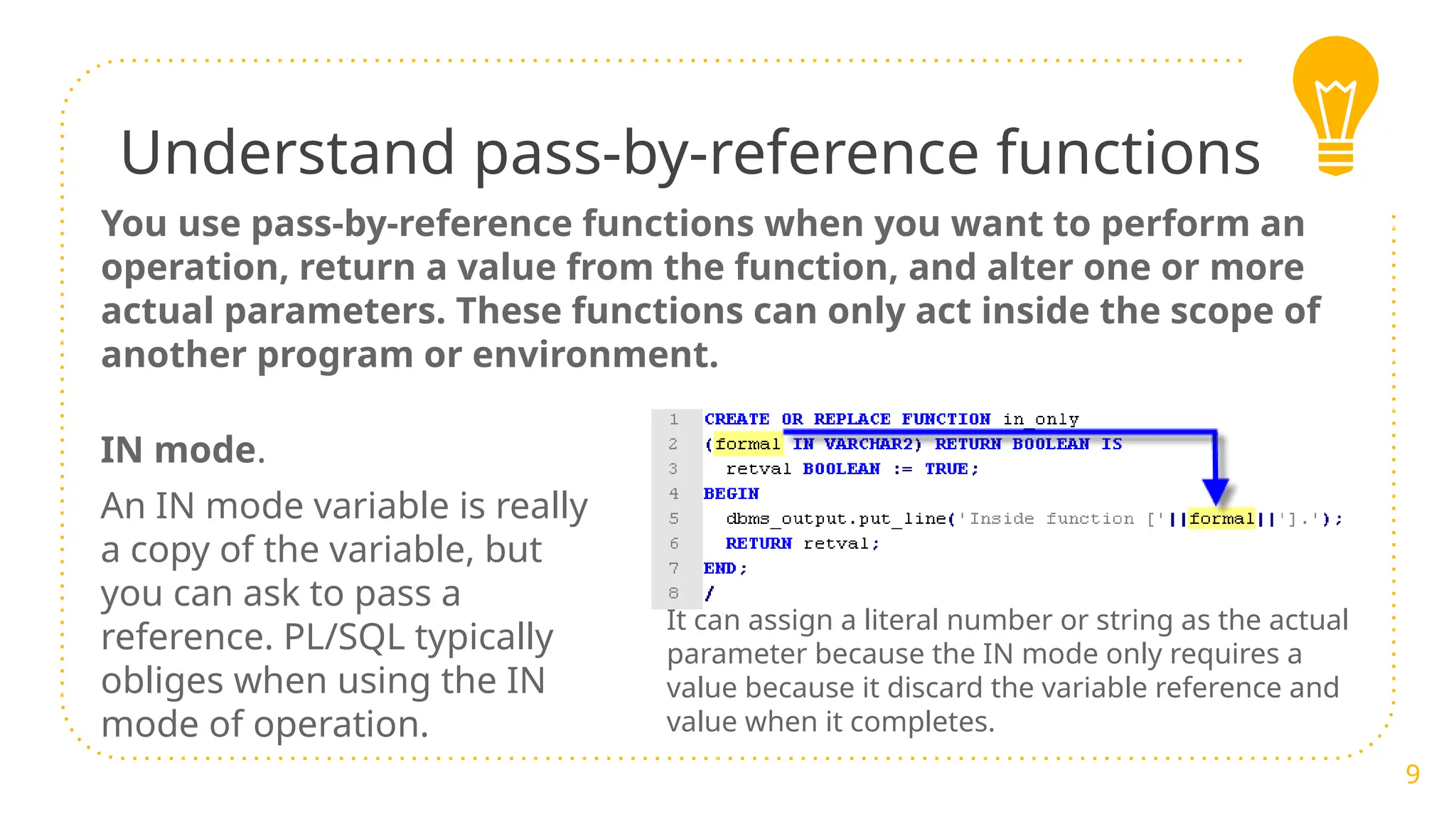 Understand pass-by-reference functions
You use pass-by-reference functions when you want to perform an
operation, return a value from the function, and alter one or more
actual parameters. These functions can only act inside the scope of
another program or environment.
9
IN mode.
An IN mode variable is really
a copy of the variable, but
you can ask to pass a
reference. PL/SQL typically
obliges when using the IN
mode of operation.
It can assign a literal number or string as the actual
parameter because the IN mode only requires a
value because it discard the variable reference and
value when it completes.
 