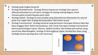 2. Strategi pada tingkat korporat
• Strategi Multidomestik: Strategi dimana keputusan strategis dan operasi
didesentralisasikan ke unit bisnis strategis di masing-masing Negara untuk
menyesuaikan produk kepada pasar lokal.
• Strategi Global: Strategi di mana produk yang distandarisasi ditawarkan ke seluruh
pasar luar negeri dan strategi bersaing diatur oleh kantor pusat.
• Strategi transnasional: Strategi korporat yang bertujuan mencapai efisiensi lokal dan
daya tanggap lokal. Dalam kenyataanya, sulit untuk mencapai strategi transnasional
karena pertentangan tujuan. Namun, apabila struktur dan budaya perusahaan yang
sesuai bisa dikembangkan, strategi ini kemungkinan dapat memberikan daya saing
strategis karena pesaing akan sulit menirunya.
 