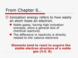 From Chapter 6… Ionization energy refers to how easily an atom loses an electron.  Noble gases, having high ionization energies, show a general lack of chemical reactivity The difference in reactivity is directly related to the valence electrons Elements tend to react to acquire the stable electron structure of a noble gas (V.E. 8)  