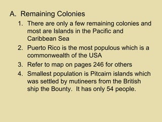 Remaining Colonies There are only a few remaining colonies and most are Islands in the Pacific and Caribbean Sea Puerto Rico is the most populous which is a commonwealth of the USA Refer to map on pages 246 for others Smallest population is Pitcairn islands which was settled by mutineers from the British ship the Bounty.  It has only 54 people. 