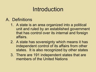 Introduction Definitions A state is an area organized into a political unit and ruled by an established government that has control over its internal and foreign affairs. A state has sovereignty which means it has independent control of its affairs from other states.  It is also recognized by other states There are 191 independent states that are members of the United Nations 