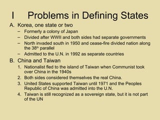 I Problems in Defining States Korea, one state or two Formerly a colony of Japan Divided after WWII and both sides had separate governments North invaded south in 1950 and cease-fire divided nation along the 38 th  parallel Admitted to the U.N. in 1992 as separate countries China and Taiwan Nationalist fled to the island of Taiwan when Communist took over China in the 1940s Both sides considered themselves the real China. United States supported Taiwan until 1971 and the Peoples Republic of China was admitted into the U.N. Taiwan is still recognized as a sovereign state, but it is not part of the UN 