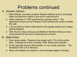 Problems continued Western Sahara Most African countries consider Western Sahara to be a sovereign state, but Morocco claims it and built a wall around it Spain withdrew in 1976 and Morocco gained control.  The opposition known as the Polisario Front controls the portion outside the wall. U.N has tried to hold a referendum to let people decide but it keeps getting delayed. With this the cities of Ceuta and Melilla in Northern Morocco have some autonomy but favor remaining part of spain State Sizes Size varies widely.  Russia is the largest with 11% of the worlds land.  Followed by China, Canada, USA, Brazil and Australia At the opposite end are Microstates, or very small countries.  The Smallest in the U.N is Monaco Many microstates are islands or old sovereign states in Europe 