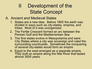 II Development of the  State Concept Ancient and Medieval States States are a new idea.  Before 1800 the earth was divided in ways such as city-states, empires, and tribes.  Most of it was unorganized. The Fertile Crescent formed an arc between the Persian Gulf and the Mediterranean Sea The first states evolve in Mesopotamia and were City States where a city was sovereign and ruled the surrounding countryside.  Sometimes the conquering of several city-states would form an empire Egypt to the west emerged as a separate empire.  They built an empire along the Nile River that lasted almost 3000 years. 