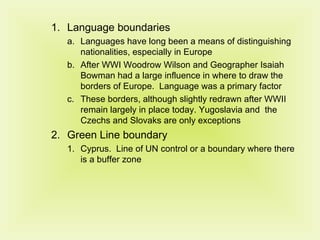 Language boundaries Languages have long been a means of distinguishing nationalities, especially in Europe After WWI Woodrow Wilson and Geographer Isaiah Bowman had a large influence in where to draw the borders of Europe.  Language was a primary factor These borders, although slightly redrawn after WWII remain largely in place today. Yugoslavia and  the Czechs and Slovaks are only exceptions  Green Line boundary Cyprus.  Line of UN control or a boundary where there is a buffer zone 