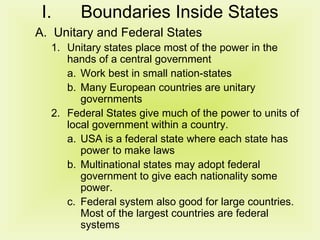 Boundaries Inside States Unitary and Federal States Unitary states place most of the power in the hands of a central government Work best in small nation-states Many European countries are unitary governments Federal States give much of the power to units of local government within a country. USA is a federal state where each state has power to make laws Multinational states may adopt federal government to give each nationality some power. Federal system also good for large countries.  Most of the largest countries are federal systems 
