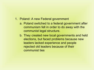 Poland: A new Federal government Poland switched to a federal government after communism fell in order to do away with the communist legal structure. They created new local governments and held elections, but faced problems because new leaders lacked experience and people rejected old leaders because of their communist ties 