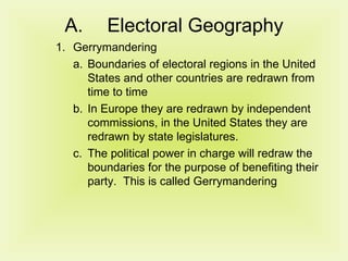 Electoral Geography Gerrymandering Boundaries of electoral regions in the United States and other countries are redrawn from time to time In Europe they are redrawn by independent commissions, in the United States they are redrawn by state legislatures. The political power in charge will redraw the boundaries for the purpose of benefiting their party.  This is called Gerrymandering 