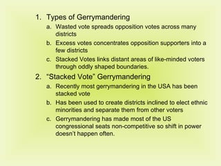 Types of Gerrymandering Wasted vote spreads opposition votes across many districts Excess votes concentrates opposition supporters into a few districts Stacked Votes links distant areas of like-minded voters through oddly shaped boundaries. “ Stacked Vote” Gerrymandering Recently most gerrymandering in the USA has been stacked vote Has been used to create districts inclined to elect ethnic minorities and separate them from other voters Gerrymandering has made most of the US congressional seats non-competitive so shift in power doesn’t happen often. 