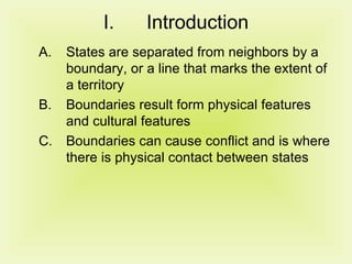 Introduction States are separated from neighbors by a boundary, or a line that marks the extent of a territory Boundaries result form physical features and cultural features Boundaries can cause conflict and is where there is physical contact between states 