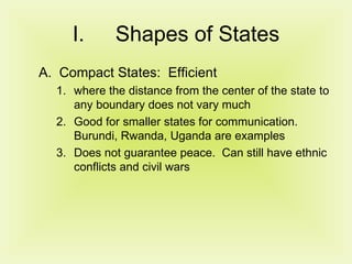 Shapes of States Compact States:  Efficient where the distance from the center of the state to any boundary does not vary much Good for smaller states for communication. Burundi, Rwanda, Uganda are examples Does not guarantee peace.  Can still have ethnic conflicts and civil wars 