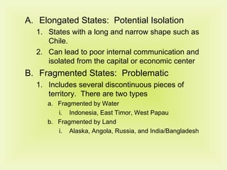 Elongated States:  Potential Isolation States with a long and narrow shape such as Chile. Can lead to poor internal communication and isolated from the capital or economic center Fragmented States:  Problematic Includes several discontinuous pieces of territory.  There are two types Fragmented by Water Indonesia, East Timor, West Papau Fragmented by Land Alaska, Angola, Russia, and India/Bangladesh 