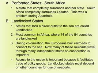 Perforated States:  South Africa A state that completely surrounds another state.  South Africa completely surrounds Lesotho.  This was a problem during Apartheid. Landlocked States States that lack a direct outlet to the sea are called Landlocked Most common in Africa, where 14 of the 54 countries are landlocked During colonization, the Europeans built railroads to connect to the sea.  Now many of these railroads travel through many independent states so cooperation is important Access to the ocean is important because it facilitates trade of bulky goods.  Landlocked states must depend on other countries for use of seaports. 