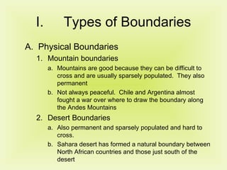Types of Boundaries Physical Boundaries Mountain boundaries  Mountains are good because they can be difficult to cross and are usually sparsely populated.  They also permanent Not always peaceful.  Chile and Argentina almost fought a war over where to draw the boundary along the Andes Mountains Desert Boundaries Also permanent and sparsely populated and hard to cross. Sahara desert has formed a natural boundary between North African countries and those just south of the desert 