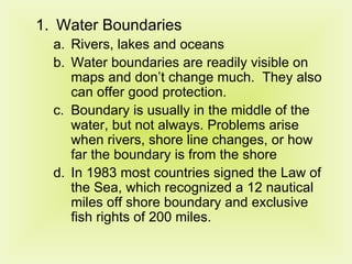Water Boundaries Rivers, lakes and oceans Water boundaries are readily visible on maps and don’t change much.  They also can offer good protection. Boundary is usually in the middle of the water, but not always. Problems arise when rivers, shore line changes, or how far the boundary is from the shore In 1983 most countries signed the Law of the Sea, which recognized a 12 nautical miles off shore boundary and exclusive fish rights of 200 miles. 