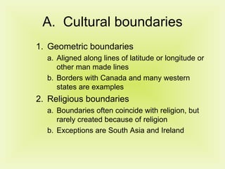 Cultural boundaries Geometric boundaries Aligned along lines of latitude or longitude or other man made lines Borders with Canada and many western states are examples Religious boundaries Boundaries often coincide with religion, but rarely created because of religion Exceptions are South Asia and Ireland 