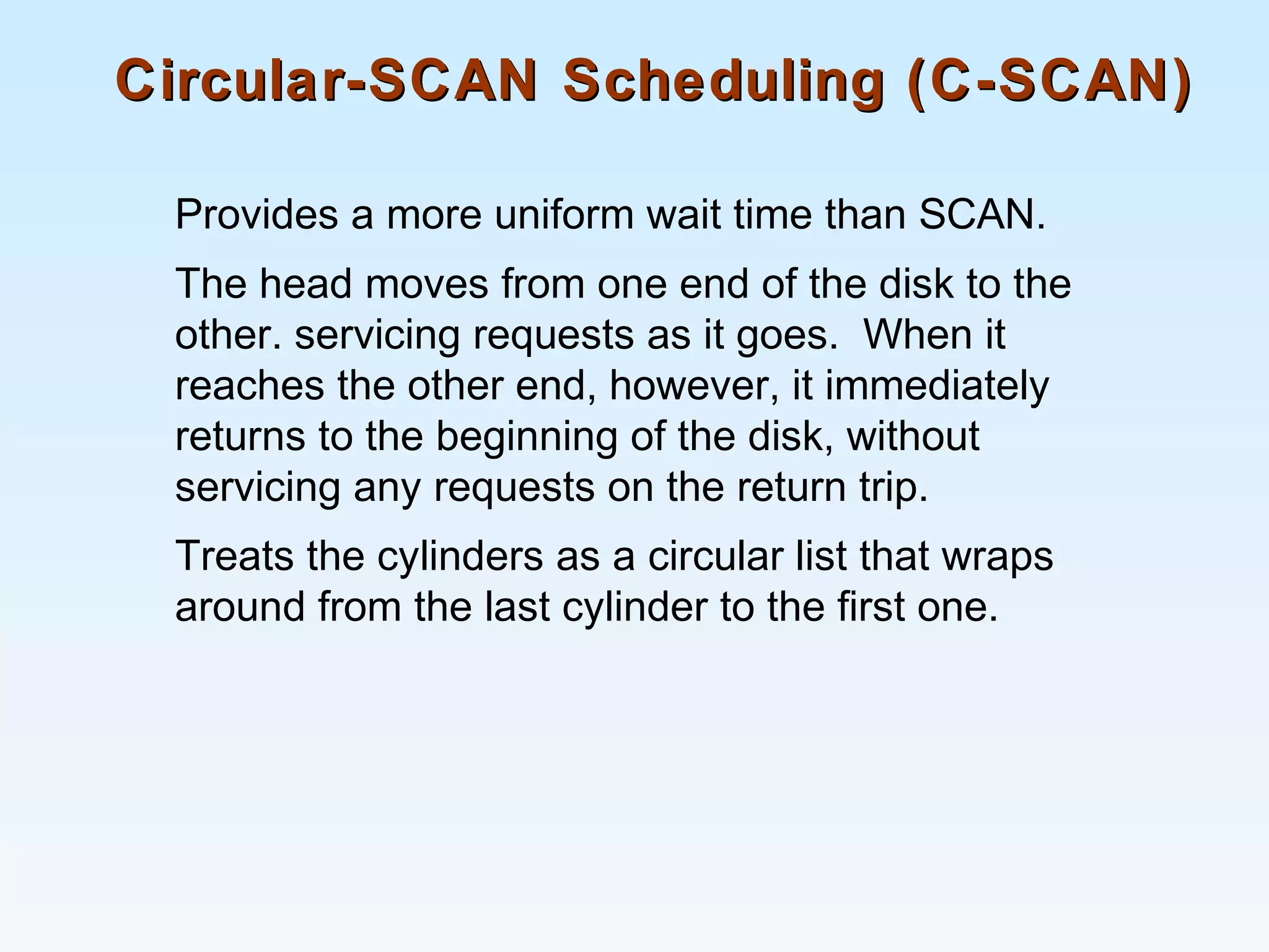 Circular-SCAN Scheduling (C-SCAN)Circular-SCAN Scheduling (C-SCAN)
Provides a more uniform wait time than SCAN.
The head moves from one end of the disk to the
other. servicing requests as it goes. When it
reaches the other end, however, it immediately
returns to the beginning of the disk, without
servicing any requests on the return trip.
Treats the cylinders as a circular list that wraps
around from the last cylinder to the first one.
 