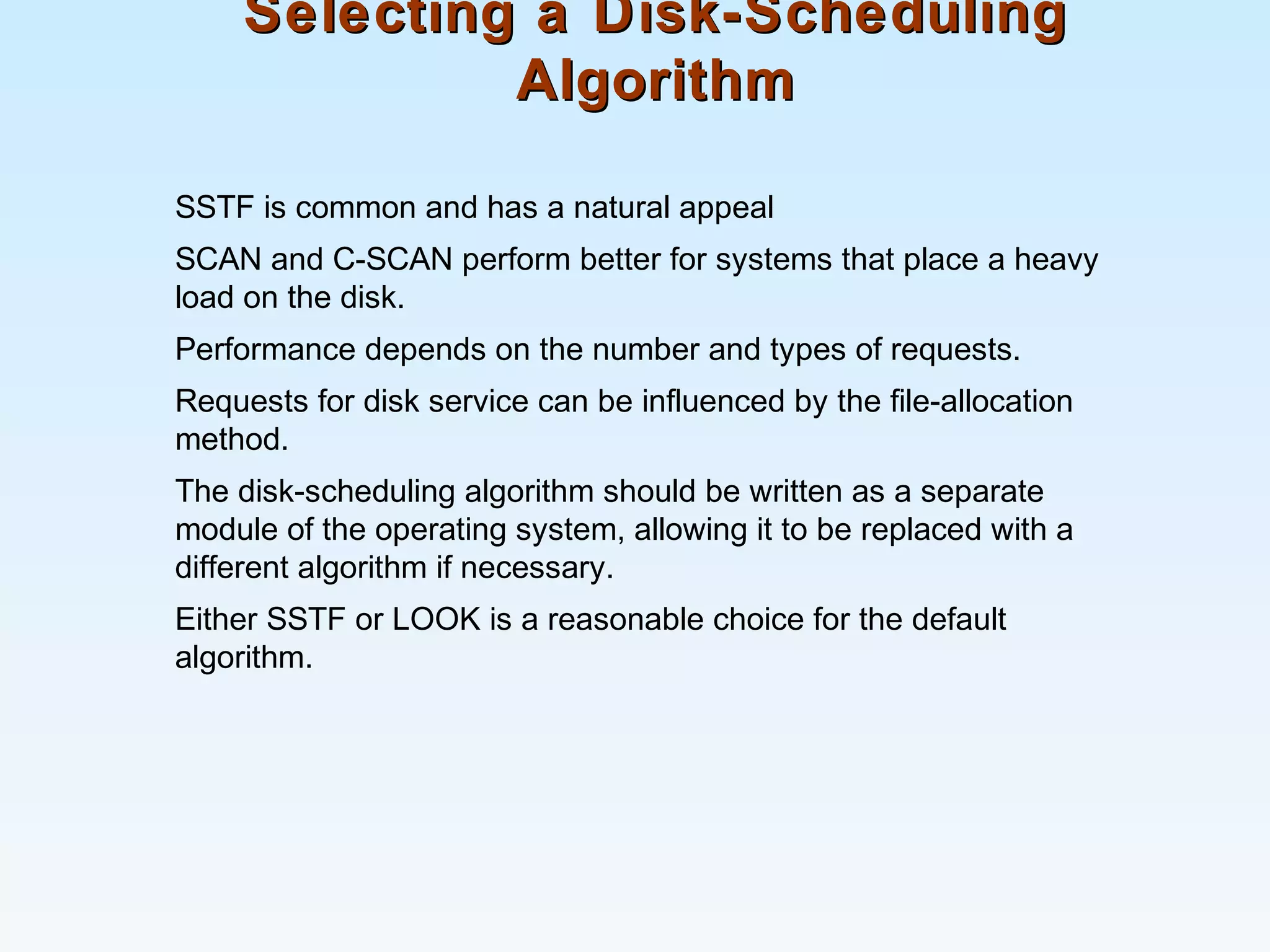 Selecting a Disk-SchedulingSelecting a Disk-Scheduling
AlgorithmAlgorithm
SSTF is common and has a natural appeal
SCAN and C-SCAN perform better for systems that place a heavy
load on the disk.
Performance depends on the number and types of requests.
Requests for disk service can be influenced by the file-allocation
method.
The disk-scheduling algorithm should be written as a separate
module of the operating system, allowing it to be replaced with a
different algorithm if necessary.
Either SSTF or LOOK is a reasonable choice for the default
algorithm.
 