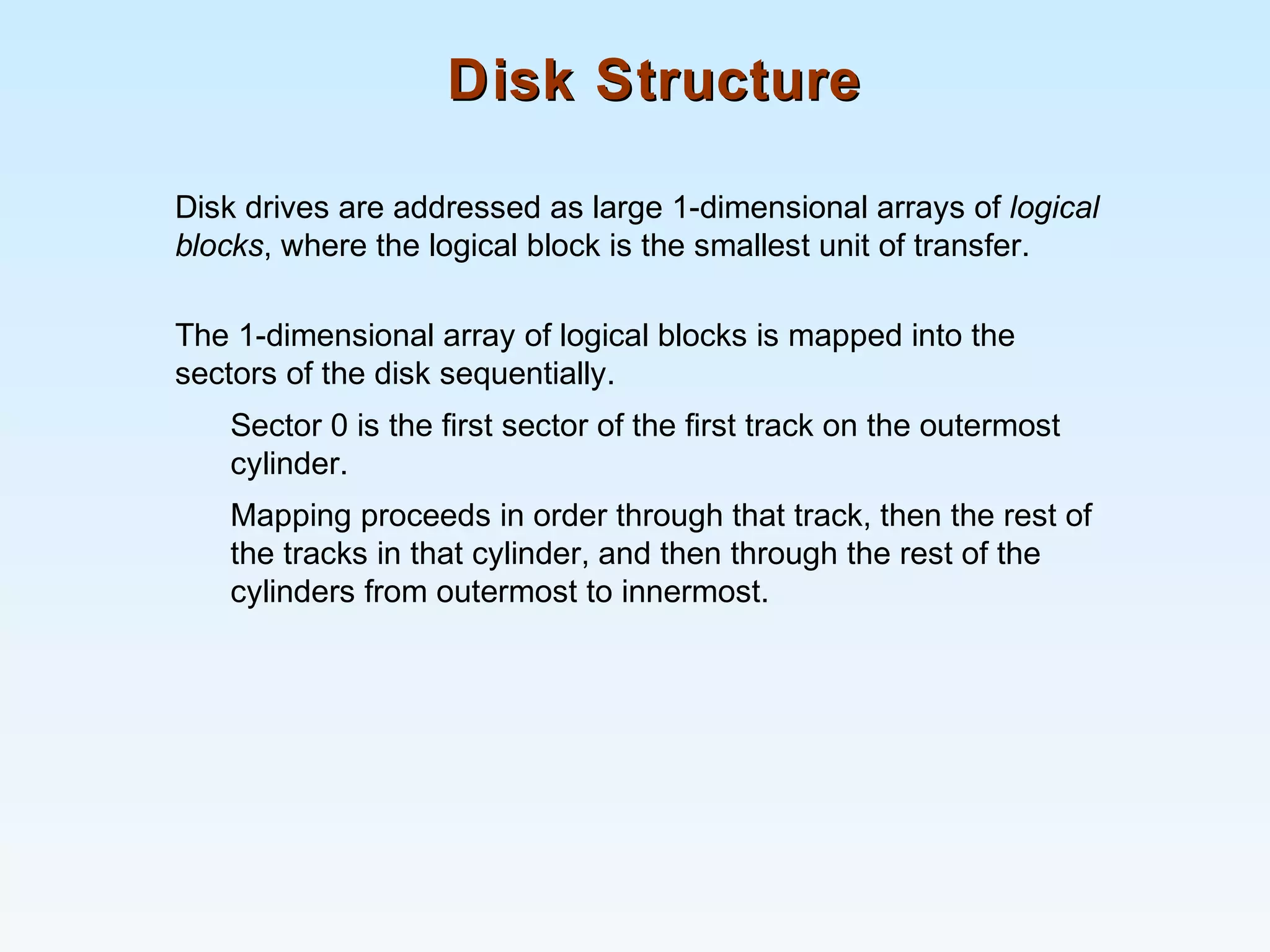 Disk StructureDisk Structure
Disk drives are addressed as large 1-dimensional arrays of logical
blocks, where the logical block is the smallest unit of transfer.
The 1-dimensional array of logical blocks is mapped into the
sectors of the disk sequentially.
Sector 0 is the first sector of the first track on the outermost
cylinder.
Mapping proceeds in order through that track, then the rest of
the tracks in that cylinder, and then through the rest of the
cylinders from outermost to innermost.
 
