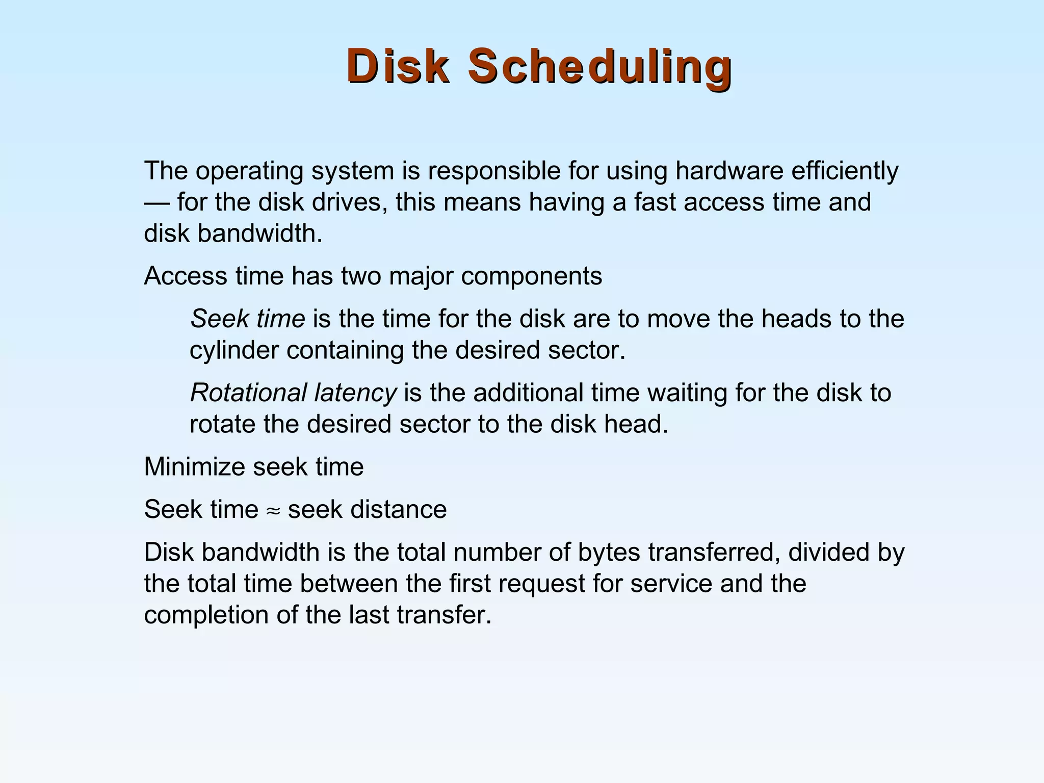 Disk SchedulingDisk Scheduling
The operating system is responsible for using hardware efficiently
— for the disk drives, this means having a fast access time and
disk bandwidth.
Access time has two major components
Seek time is the time for the disk are to move the heads to the
cylinder containing the desired sector.
Rotational latency is the additional time waiting for the disk to
rotate the desired sector to the disk head.
Minimize seek time
Seek time ≈ seek distance
Disk bandwidth is the total number of bytes transferred, divided by
the total time between the first request for service and the
completion of the last transfer.
 