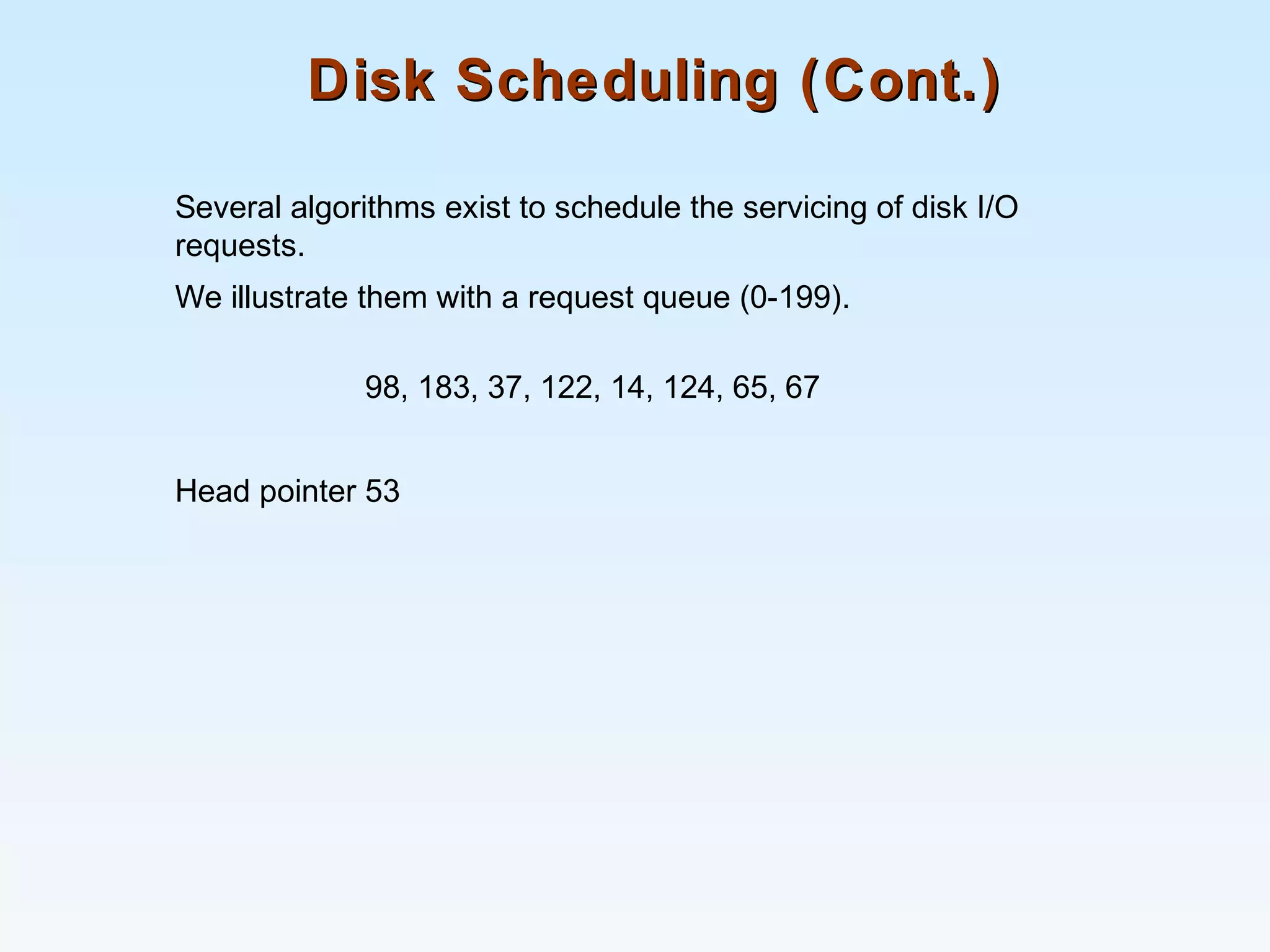 Disk Scheduling (Cont.)Disk Scheduling (Cont.)
Several algorithms exist to schedule the servicing of disk I/O
requests.
We illustrate them with a request queue (0-199).
98, 183, 37, 122, 14, 124, 65, 67
Head pointer 53
 