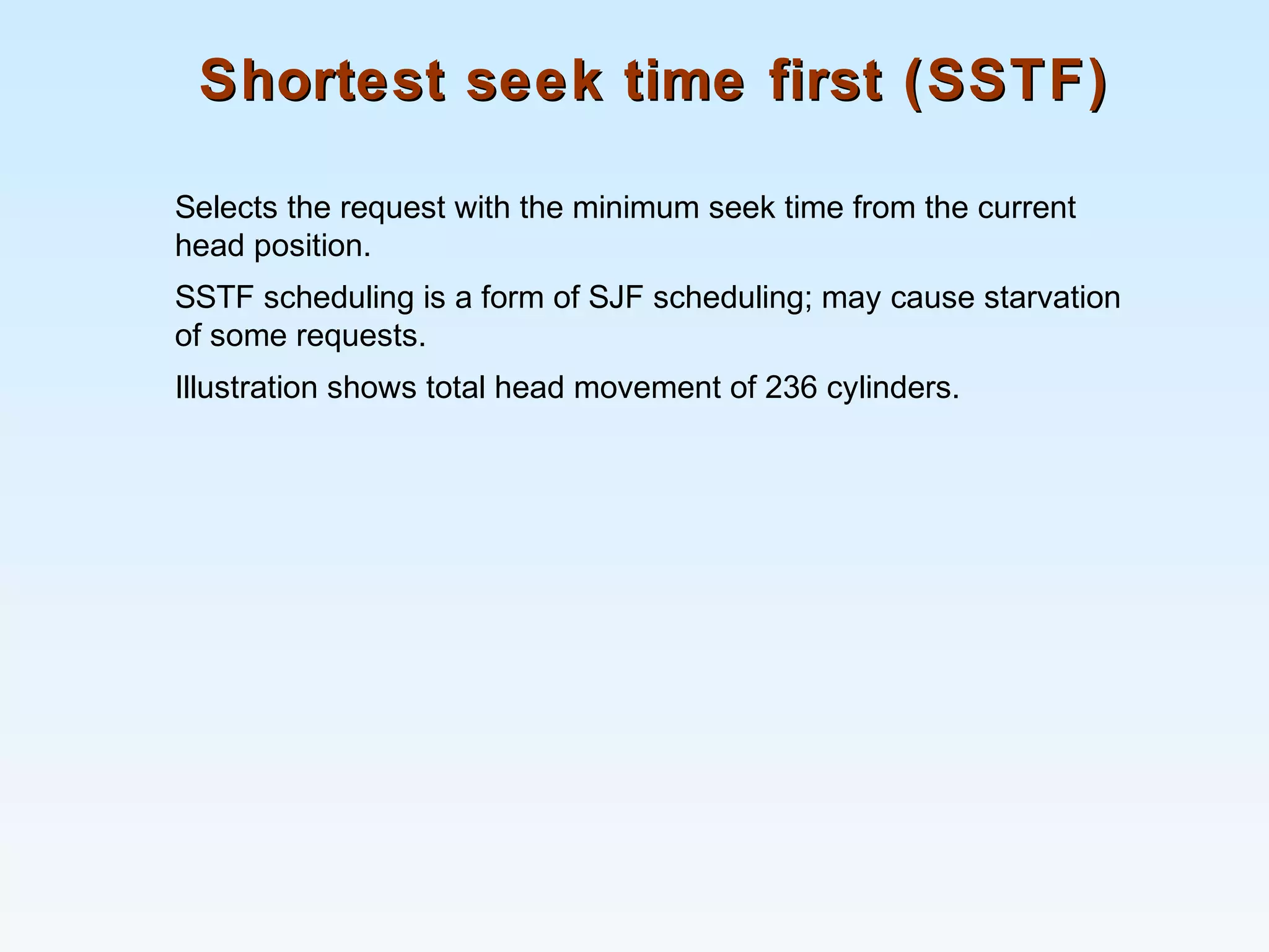 Shortest seek time first (SSTF)Shortest seek time first (SSTF)
Selects the request with the minimum seek time from the current
head position.
SSTF scheduling is a form of SJF scheduling; may cause starvation
of some requests.
Illustration shows total head movement of 236 cylinders.
 