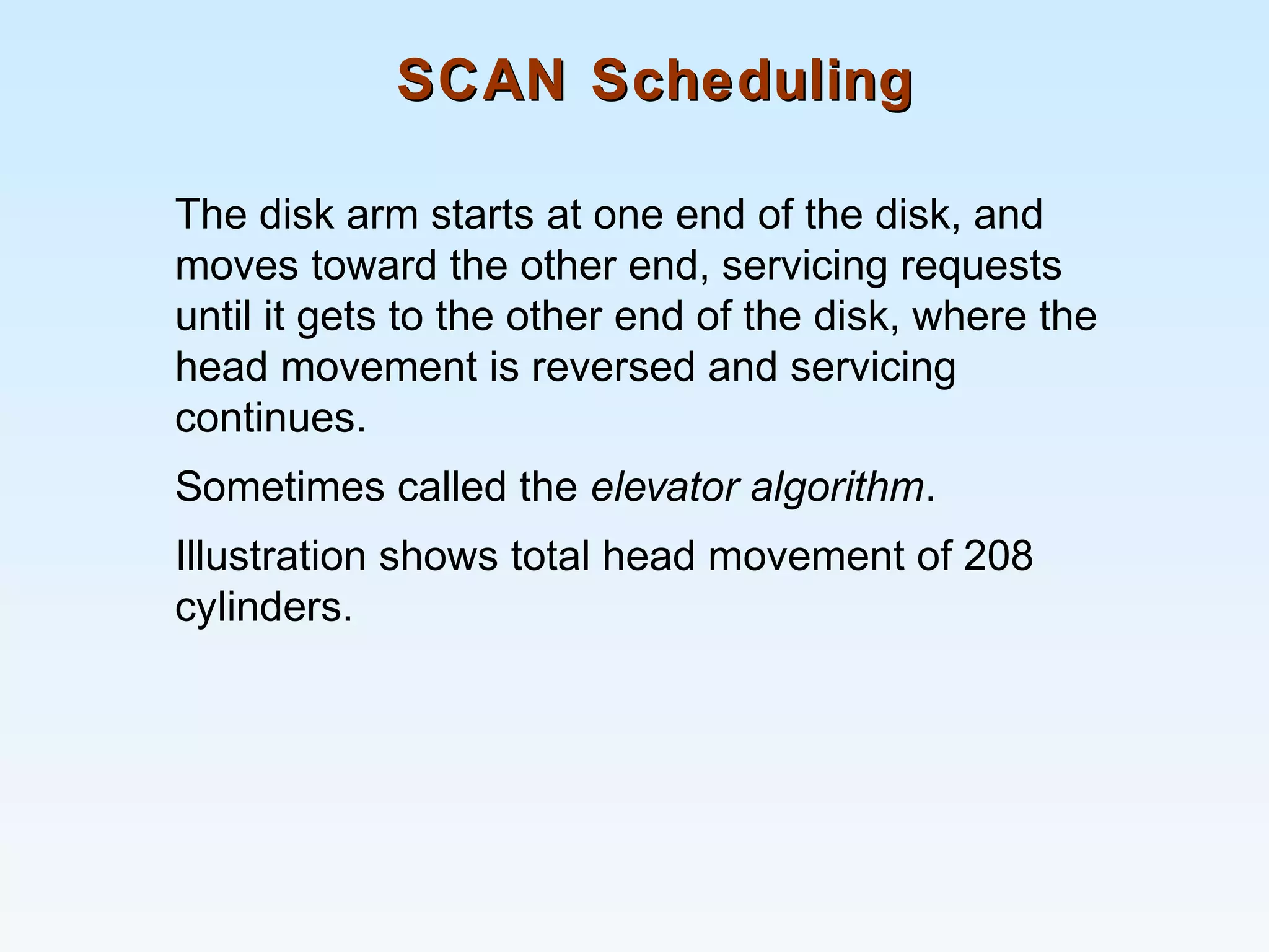 SCAN SchedulingSCAN Scheduling
The disk arm starts at one end of the disk, and
moves toward the other end, servicing requests
until it gets to the other end of the disk, where the
head movement is reversed and servicing
continues.
Sometimes called the elevator algorithm.
Illustration shows total head movement of 208
cylinders.
 