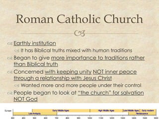Roman Catholic Church
            
 Earthly institution
    It has Biblical truths mixed with human traditions
 Began to give more importance to traditions rather
  than Biblical truth
 Concerned with keeping unity NOT inner peace
  through a relationship with Jesus Christ
    Wanted more and more people under their control
 People began to look at “the church” for salvation
  NOT God
 