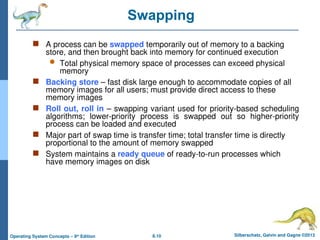 8.10 Silberschatz, Galvin and Gagne ©2013
Operating System Concepts – 9th
Edition
Swapping
 A process can be swapped temporarily out of memory to a backing
store, and then brought back into memory for continued execution
 Total physical memory space of processes can exceed physical
memory
 Backing store – fast disk large enough to accommodate copies of all
memory images for all users; must provide direct access to these
memory images
 Roll out, roll in – swapping variant used for priority-based scheduling
algorithms; lower-priority process is swapped out so higher-priority
process can be loaded and executed
 Major part of swap time is transfer time; total transfer time is directly
proportional to the amount of memory swapped
 System maintains a ready queue of ready-to-run processes which
have memory images on disk
 