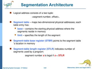 8.32 Silberschatz, Galvin and Gagne ©2013
Operating System Concepts – 9th
Edition
Segmentation Architecture
 Logical address consists of a two tuple:
<segment-number, offset>,
 Segment table – maps two-dimensional physical addresses; each
table entry has:
 base – contains the starting physical address where the
segments reside in memory
 limit – specifies the length of the segment
 Segment-table base register (STBR) points to the segment table
’s location in memory
 Segment-table length register (STLR) indicates number of
segments used by a program;
segment number s is legal if s < STLR
 