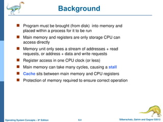8.4 Silberschatz, Galvin and Gagne ©2013
Operating System Concepts – 9th
Edition
Background
 Program must be brought (from disk) into memory and
placed within a process for it to be run
 Main memory and registers are only storage CPU can
access directly
 Memory unit only sees a stream of addresses + read
requests, or address + data and write requests
 Register access in one CPU clock (or less)
 Main memory can take many cycles, causing a stall
 Cache sits between main memory and CPU registers
 Protection of memory required to ensure correct operation
 