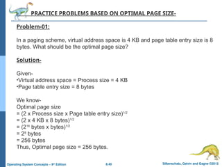 8.40 Silberschatz, Galvin and Gagne ©2013
Operating System Concepts – 9th
Edition
PRACTICE PROBLEMS BASED ON OPTIMAL PAGE SIZE-
Problem-01:
In a paging scheme, virtual address space is 4 KB and page table entry size is 8
bytes. What should be the optimal page size?
Solution-
Given-
•Virtual address space = Process size = 4 KB
•Page table entry size = 8 bytes
We know-
Optimal page size
= (2 x Process size x Page table entry size)1/2
= (2 x 4 KB x 8 bytes)1/2
= (216
bytes x bytes)1/2
= 28
bytes
= 256 bytes
Thus, Optimal page size = 256 bytes.
 