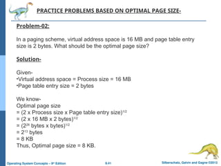 8.41 Silberschatz, Galvin and Gagne ©2013
Operating System Concepts – 9th
Edition
PRACTICE PROBLEMS BASED ON OPTIMAL PAGE SIZE-
Problem-02:
In a paging scheme, virtual address space is 16 MB and page table entry
size is 2 bytes. What should be the optimal page size?
Solution-
Given-
•Virtual address space = Process size = 16 MB
•Page table entry size = 2 bytes
We know-
Optimal page size
= (2 x Process size x Page table entry size)1/2
= (2 x 16 MB x 2 bytes)1/2
= (226
bytes x bytes)1/2
= 213
bytes
= 8 KB
Thus, Optimal page size = 8 KB.
 