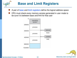8.5 Silberschatz, Galvin and Gagne ©2013
Operating System Concepts – 9th
Edition
Base and Limit Registers
 A pair of base and limit registers define the logical address space
 CPU must check every memory access generated in user mode to
be sure it is between base and limit for that user
 