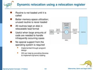 8.9 Silberschatz, Galvin and Gagne ©2013
Operating System Concepts – 9th
Edition
Dynamic relocation using a relocation register
 Routine is not loaded until it is
called
 Better memory-space utilization;
unused routine is never loaded
 All routines kept on disk in
relocatable load format
 Useful when large amounts of
code are needed to handle
infrequently occurring cases
 No special support from the
operating system is required
 Implemented through program
design
 OS can help by providing libraries
to implement dynamic loading
 