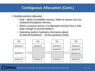 Operating System Concepts Silberschatz and Galvin19998.13Operating System Concepts Silberschatz and Galvin19995.13Operating System Concepts Silberschatz and Galvin 19994.13
13 toOperating System Concepts | Silberschatz and Galvin 1999https://github.com/syaifulahdan/ 42
Contiguous Allocation (Cont.)
• Multiple-partition allocation
– Hole – block of available memory; holes of various size are
scattered throughout memory.
– When a process arrives, it is allocated memory from a hole
large enough to accommodate it.
– Operating system maintains information about:
a) allocated partitions b) free partitions (hole)
OS
process 5
process 8
process 2
OS
process 5
process 2
OS
process 5
process 2
OS
process 5
process 9
process 2
process 9
process 10
 