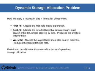 Operating System Concepts Silberschatz and Galvin19998.14Operating System Concepts Silberschatz and Galvin19995.14Operating System Concepts Silberschatz and Galvin 19994.14
14 toOperating System Concepts | Silberschatz and Galvin 1999https://github.com/syaifulahdan/ 42
Dynamic Storage-Allocation Problem
• First-fit: Allocate the first hole that is big enough.
• Best-fit: Allocate the smallest hole that is big enough; must
search entire list, unless ordered by size. Produces the smallest
leftover hole.
• Worst-fit: Allocate the largest hole; must also search entier list.
Produces the largest leftover hole.
How to satisfy a request of size n from a list of free holes.
First-fit and best-fit better than worst-fit in terms of speed and
storage utilization.
 