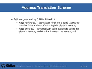 Operating System Concepts Silberschatz and Galvin19998.17Operating System Concepts Silberschatz and Galvin19995.17Operating System Concepts Silberschatz and Galvin 19994.17
17 toOperating System Concepts | Silberschatz and Galvin 1999https://github.com/syaifulahdan/ 42
Address Translation Scheme
• Address generated by CPU is divided into:
– Page number (p) – used as an index into a page table which
contains base address of each page in physical memory.
– Page offset (d) – combined with base address to define the
physical memory address that is sent to the memory unit.
 