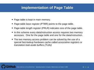 Operating System Concepts Silberschatz and Galvin19998.20Operating System Concepts Silberschatz and Galvin19995.20Operating System Concepts Silberschatz and Galvin 19994.20
20 toOperating System Concepts | Silberschatz and Galvin 1999https://github.com/syaifulahdan/ 42
Implementation of Page Table
• Page table is kept in main memory.
• Page-table base register (PTBR) points to the page table.
• Page-table length register (PRLR) indicates size of the page table.
• In this scheme every data/instruction access requires two memory
accesses. One for the page table and one for the data/instruction.
• The two memory access problem can be solved by the use of a
special fast-lookup hardware cache called associative registers or
translation look-aside buffers (TLBs)
 
