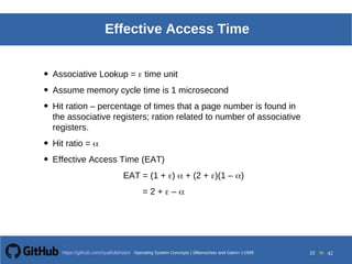 Operating System Concepts Silberschatz and Galvin19998.22Operating System Concepts Silberschatz and Galvin19995.22Operating System Concepts Silberschatz and Galvin 19994.22
22 toOperating System Concepts | Silberschatz and Galvin 1999https://github.com/syaifulahdan/ 42
Effective Access Time
• Associative Lookup =  time unit
• Assume memory cycle time is 1 microsecond
• Hit ration – percentage of times that a page number is found in
the associative registers; ration related to number of associative
registers.
• Hit ratio = 
• Effective Access Time (EAT)
EAT = (1 + )  + (2 + )(1 – )
= 2 +  – 
 