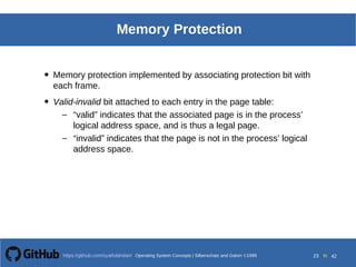 Operating System Concepts Silberschatz and Galvin19998.23Operating System Concepts Silberschatz and Galvin19995.23Operating System Concepts Silberschatz and Galvin 19994.23
23 toOperating System Concepts | Silberschatz and Galvin 1999https://github.com/syaifulahdan/ 42
Memory Protection
• Memory protection implemented by associating protection bit with
each frame.
• Valid-invalid bit attached to each entry in the page table:
– “valid” indicates that the associated page is in the process’
logical address space, and is thus a legal page.
– “invalid” indicates that the page is not in the process’ logical
address space.
 
