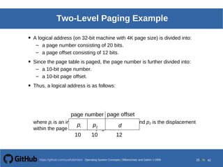 Operating System Concepts Silberschatz and Galvin19998.25Operating System Concepts Silberschatz and Galvin19995.25Operating System Concepts Silberschatz and Galvin 19994.25
25 toOperating System Concepts | Silberschatz and Galvin 1999https://github.com/syaifulahdan/ 42
Two-Level Paging Example
• A logical address (on 32-bit machine with 4K page size) is divided into:
– a page number consisting of 20 bits.
– a page offset consisting of 12 bits.
• Since the page table is paged, the page number is further divided into:
– a 10-bit page number.
– a 10-bit page offset.
• Thus, a logical address is as follows:
where pi is an index into the outer page table, and p2 is the displacement
within the page of the outer page table.
page number page offset
pi p2 d
10 10 12
 