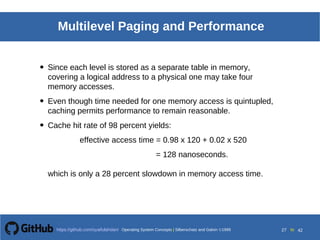 Operating System Concepts Silberschatz and Galvin19998.27Operating System Concepts Silberschatz and Galvin19995.27Operating System Concepts Silberschatz and Galvin 19994.27
27 toOperating System Concepts | Silberschatz and Galvin 1999https://github.com/syaifulahdan/ 42
Multilevel Paging and Performance
• Since each level is stored as a separate table in memory,
covering a logical address to a physical one may take four
memory accesses.
• Even though time needed for one memory access is quintupled,
caching permits performance to remain reasonable.
• Cache hit rate of 98 percent yields:
effective access time = 0.98 x 120 + 0.02 x 520
= 128 nanoseconds.
which is only a 28 percent slowdown in memory access time.
 
