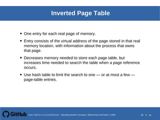 Operating System Concepts Silberschatz and Galvin19998.28Operating System Concepts Silberschatz and Galvin19995.28Operating System Concepts Silberschatz and Galvin 19994.28
28 toOperating System Concepts | Silberschatz and Galvin 1999https://github.com/syaifulahdan/ 42
Inverted Page Table
• One entry for each real page of memory.
• Entry consists of the virtual address of the page stored in that real
memory location, with information about the process that owns
that page.
• Decreases memory needed to store each page table, but
increases time needed to search the table when a page reference
occurs.
• Use hash table to limit the search to one — or at most a few —
page-table entries.
 