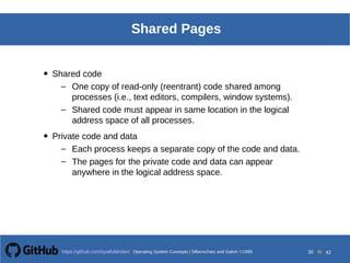 Operating System Concepts Silberschatz and Galvin19998.30Operating System Concepts Silberschatz and Galvin19995.30Operating System Concepts Silberschatz and Galvin 19994.30
30 toOperating System Concepts | Silberschatz and Galvin 1999https://github.com/syaifulahdan/ 42
Shared Pages
• Shared code
– One copy of read-only (reentrant) code shared among
processes (i.e., text editors, compilers, window systems).
– Shared code must appear in same location in the logical
address space of all processes.
• Private code and data
– Each process keeps a separate copy of the code and data.
– The pages for the private code and data can appear
anywhere in the logical address space.
 