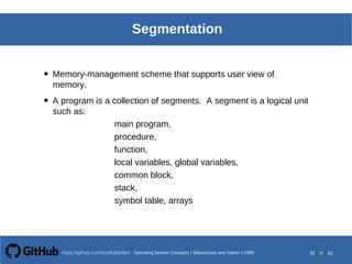 Operating System Concepts Silberschatz and Galvin19998.32Operating System Concepts Silberschatz and Galvin19995.32Operating System Concepts Silberschatz and Galvin 19994.32
32 toOperating System Concepts | Silberschatz and Galvin 1999https://github.com/syaifulahdan/ 42
Segmentation
• Memory-management scheme that supports user view of
memory.
• A program is a collection of segments. A segment is a logical unit
such as:
main program,
procedure,
function,
local variables, global variables,
common block,
stack,
symbol table, arrays
 
