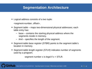 Operating System Concepts Silberschatz and Galvin19998.34Operating System Concepts Silberschatz and Galvin19995.34Operating System Concepts Silberschatz and Galvin 19994.34
34 toOperating System Concepts | Silberschatz and Galvin 1999https://github.com/syaifulahdan/ 42
Segmentation Architecture
• Logical address consists of a two tuple:
<segment-number, offset>,
• Segment table – maps two-dimensional physical addresses; each
table entry has:
– base – contains the starting physical address where the
segments reside in memory.
– limit – specifies the length of the segment.
• Segment-table base register (STBR) points to the segment table’s
location in memory.
• Segment-table length register (STLR) indicates number of segments
used by a program;
segment number s is legal if s < STLR.
 