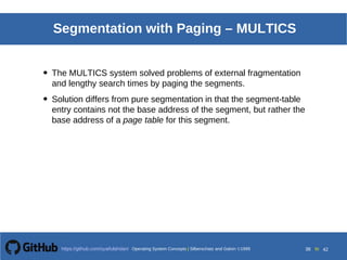 Operating System Concepts Silberschatz and Galvin19998.38Operating System Concepts Silberschatz and Galvin19995.38Operating System Concepts Silberschatz and Galvin 19994.38
38 toOperating System Concepts | Silberschatz and Galvin 1999https://github.com/syaifulahdan/ 42
Segmentation with Paging – MULTICS
• The MULTICS system solved problems of external fragmentation
and lengthy search times by paging the segments.
• Solution differs from pure segmentation in that the segment-table
entry contains not the base address of the segment, but rather the
base address of a page table for this segment.
 