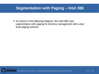 Operating System Concepts Silberschatz and Galvin19998.40Operating System Concepts Silberschatz and Galvin19995.40Operating System Concepts Silberschatz and Galvin 19994.40
40 toOperating System Concepts | Silberschatz and Galvin 1999https://github.com/syaifulahdan/ 42
Segmentation with Paging – Intel 386
• As shown in the following diagram, the Intel 386 uses
segmentation with paging for memory management with a two-
level paging scheme.
 